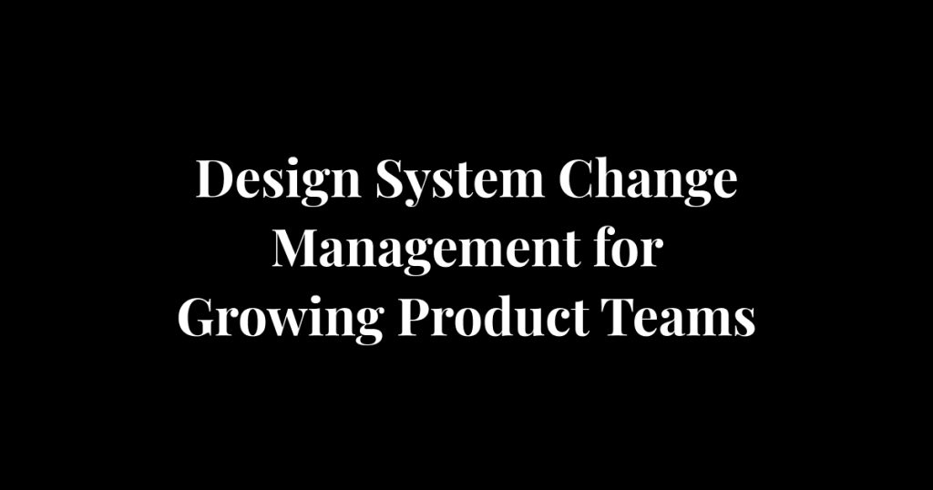 Design System Change Management for Growing Product Teams